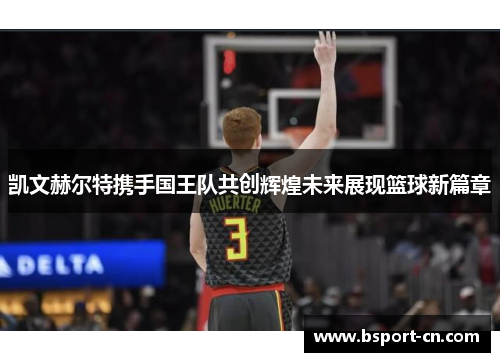 凯文赫尔特携手国王队共创辉煌未来展现篮球新篇章