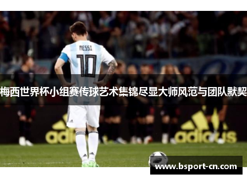 梅西世界杯小组赛传球艺术集锦尽显大师风范与团队默契
