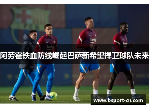 阿劳霍铁血防线崛起巴萨新希望捍卫球队未来