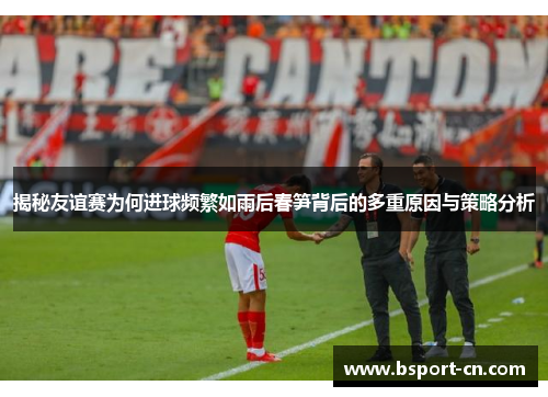 揭秘友谊赛为何进球频繁如雨后春笋背后的多重原因与策略分析 揭秘友谊赛为何进球频繁如雨后春笋背后的多重原因与策略分析